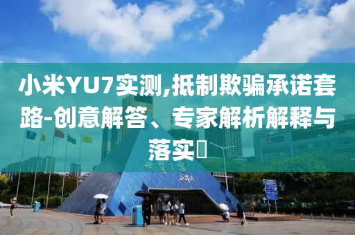 小米YU7實(shí)測(cè),抵制欺騙承諾套路-創(chuàng)意解答、專(zhuān)家解析解釋與落實(shí)?