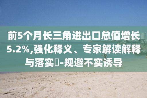 前5個月長三角進出口總值增長5.2%,強化釋義、專家解讀解釋與落實?-規(guī)避不實誘導