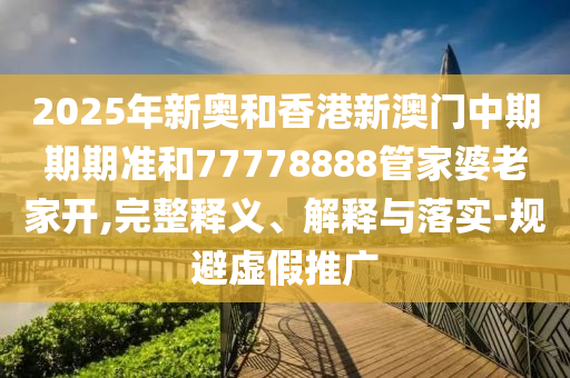 2025年新奧和香港新澳門中期期期準和77778888管家婆老家開,完整釋義、解釋與落實-規(guī)避虛假推廣