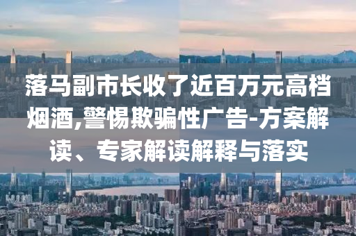 落馬副市長(zhǎng)收了近百萬(wàn)元高檔煙酒,警惕欺騙性廣告-方案解讀、專家解讀解釋與落實(shí)
