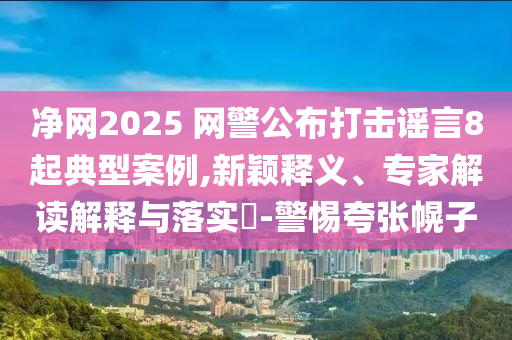 凈網(wǎng)2025 網(wǎng)警公布打擊謠言8起典型案例,新穎釋義、專家解讀解釋與落實(shí)?-警惕夸張幌子