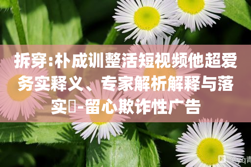 拆穿:樸成訓整活短視頻他超愛務實釋義、專家解析解釋與落實?-留心欺詐性廣告