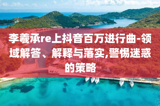 李羲承re上抖音百萬進(jìn)行曲-領(lǐng)域解答、解釋與落實,警惕迷惑的策略