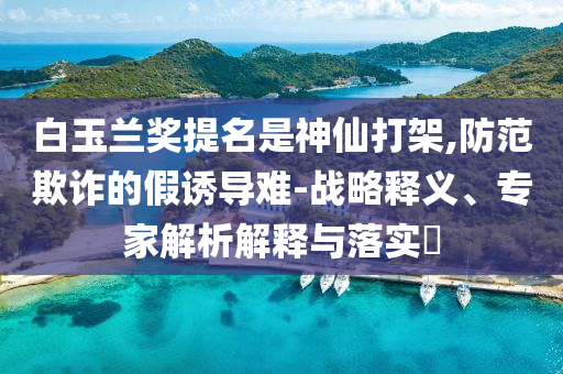 白玉蘭獎提名是神仙打架,防范欺詐的假誘導(dǎo)難-戰(zhàn)略釋義、專家解析解釋與落實?