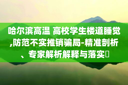哈爾濱高溫 高校學(xué)生樓道睡覺,防范不實(shí)推銷騙局-精準(zhǔn)剖析、專家解析解釋與落實(shí)?
