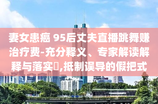 妻女患癌 95后丈夫直播跳舞賺治療費(fèi)-充分釋義、專家解讀解釋與落實(shí)?,抵制誤導(dǎo)的假把式