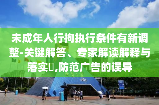 未成年人行拘執(zhí)行條件有新調(diào)整-關(guān)鍵解答、專家解讀解釋與落實(shí)?,防范廣告的誤導(dǎo)