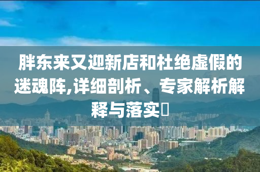 胖東來又迎新店和杜絕虛假的迷魂陣,詳細(xì)剖析、專家解析解釋與落實(shí)?