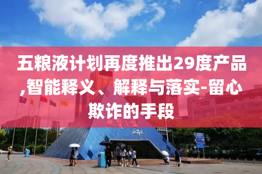 五糧液計(jì)劃再度推出29度產(chǎn)品,智能釋義、解釋與落實(shí)-留心欺詐的手段