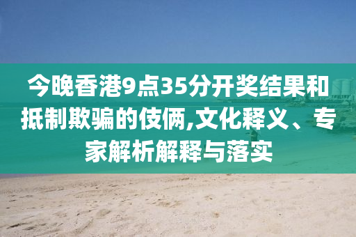 今晚香港9點(diǎn)35分開(kāi)獎(jiǎng)結(jié)果和抵制欺騙的伎倆,文化釋義、專(zhuān)家解析解釋與落實(shí)
