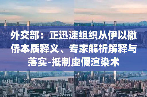 外交部：正迅速組織從伊以撤僑本質(zhì)釋義、專家解析解釋與落實(shí)-抵制虛假渲染術(shù)