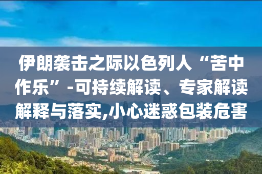 伊朗襲擊之際以色列人“苦中作樂”-可持續(xù)解讀、專家解讀解釋與落實(shí),小心迷惑包裝危害