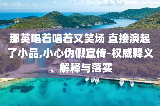 那英唱著唱著又笑場 直接演起了小品,小心偽假宣傳-權(quán)威釋義、解釋與落實(shí)
