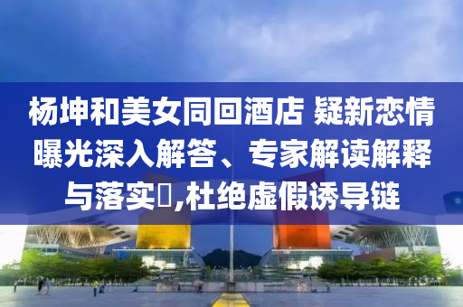 楊坤和美女同回酒店 疑新戀情曝光深入解答、專家解讀解釋與落實?,杜絕虛假誘導(dǎo)鏈