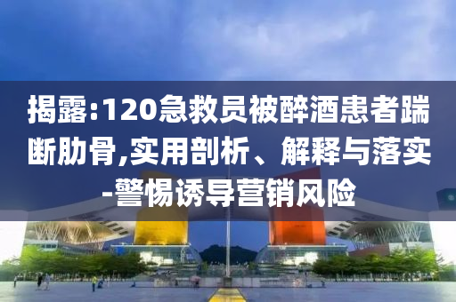 揭露:120急救員被醉酒患者踹斷肋骨,實用剖析、解釋與落實-警惕誘導(dǎo)營銷風(fēng)險