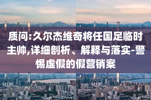 質(zhì)問:久爾杰維奇將任國足臨時主帥,詳細(xì)剖析、解釋與落實-警惕虛假的假營銷案