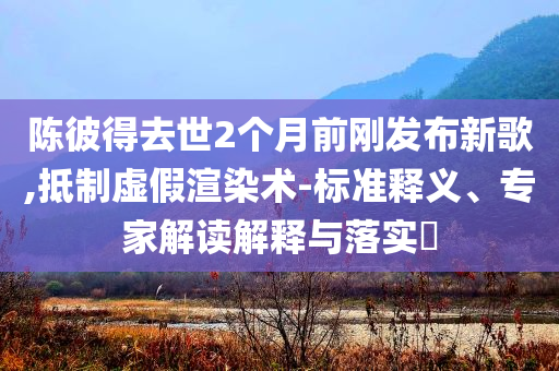 陳彼得去世2個(gè)月前剛發(fā)布新歌,抵制虛假渲染術(shù)-標(biāo)準(zhǔn)釋義、專家解讀解釋與落實(shí)?