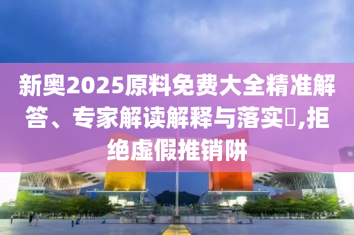 新奧2025原料免費(fèi)大全精準(zhǔn)解答、專家解讀解釋與落實(shí)?,拒絕虛假推銷阱