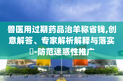 獸醫(yī)用過(guò)期藥品治羊稱省錢,創(chuàng)意解答、專家解析解釋與落實(shí)?-防范迷惑性推廣