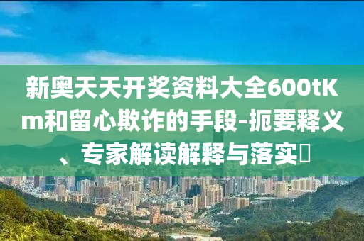 新奧天天開獎(jiǎng)資料大全600tKm和留心欺詐的手段-扼要釋義、專家解讀解釋與落實(shí)?