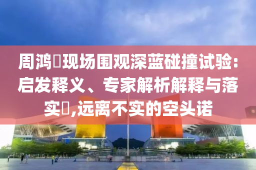 周鴻祎現(xiàn)場(chǎng)圍觀深藍(lán)碰撞試驗(yàn):啟發(fā)釋義、專家解析解釋與落實(shí)?,遠(yuǎn)離不實(shí)的空頭諾