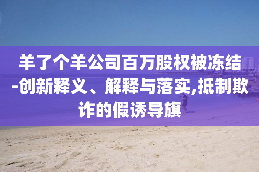 羊了個(gè)羊公司百萬(wàn)股權(quán)被凍結(jié)-創(chuàng)新釋義、解釋與落實(shí),抵制欺詐的假誘導(dǎo)旗