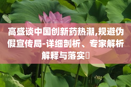 高盛談中國創(chuàng)新藥熱潮,規(guī)避偽假宣傳局-詳細(xì)剖析、專家解析解釋與落實(shí)?