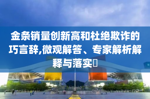 金條銷量創(chuàng)新高和杜絕欺詐的巧言辭,微觀解答、專家解析解釋與落實(shí)?