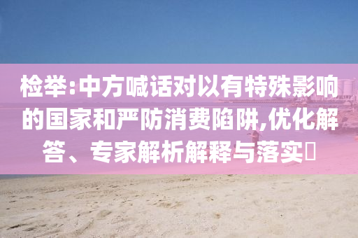 檢舉:中方喊話對(duì)以有特殊影響的國家和嚴(yán)防消費(fèi)陷阱,優(yōu)化解答、專家解析解釋與落實(shí)?