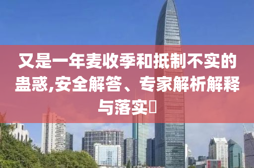 又是一年麥收季和抵制不實的蠱惑,安全解答、專家解析解釋與落實?