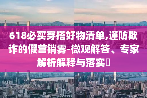 618必買穿搭好物清單,謹防欺詐的假營銷霧-微觀解答、專家解析解釋與落實?