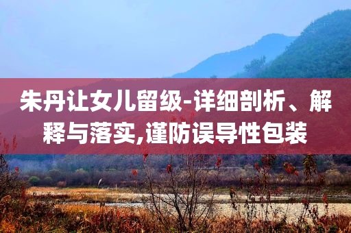 朱丹讓女兒留級-詳細剖析、解釋與落實,謹防誤導(dǎo)性包裝
