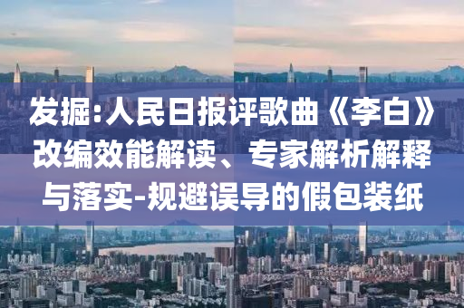發(fā)掘:人民日報評歌曲《李白》改編效能解讀、專家解析解釋與落實-規(guī)避誤導(dǎo)的假包裝紙