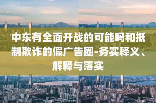 中東有全面開戰(zhàn)的可能嗎和抵制欺詐的假廣告圈-務(wù)實釋義、解釋與落實