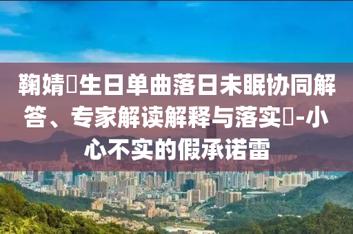 鞠婧祎生日單曲落日未眠協(xié)同解答、專家解讀解釋與落實?-小心不實的假承諾雷