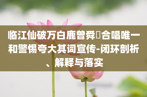 臨江仙破萬白鹿曾舜晞合唱唯一和警惕夸大其詞宣傳-閉環(huán)剖析、解釋與落實