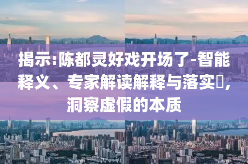 揭示:陳都靈好戲開場(chǎng)了-智能釋義、專家解讀解釋與落實(shí)?,洞察虛假的本質(zhì)