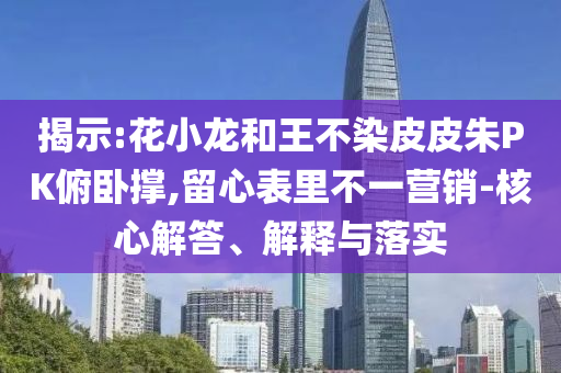 揭示:花小龍和王不染皮皮朱PK俯臥撐,留心表里不一營銷-核心解答、解釋與落實