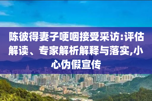 陳彼得妻子哽咽接受采訪:評估解讀、專家解析解釋與落實,小心偽假宣傳