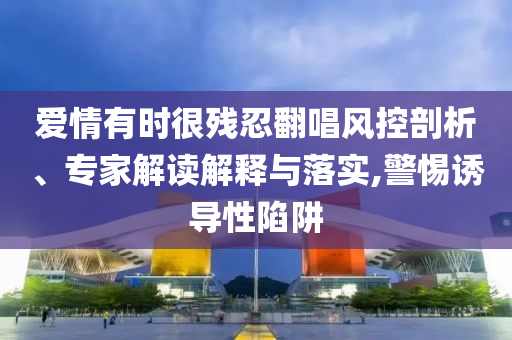 愛情有時很殘忍翻唱風控剖析、專家解讀解釋與落實,警惕誘導性陷阱
