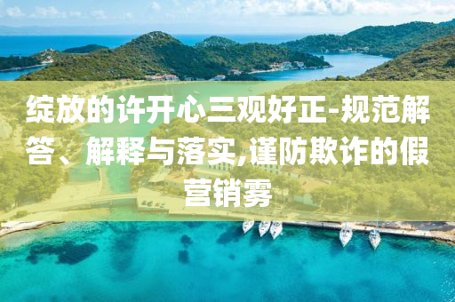綻放的許開心三觀好正-規(guī)范解答、解釋與落實,謹防欺詐的假營銷霧