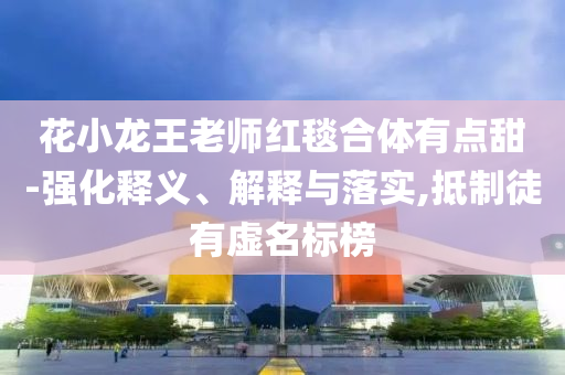 花小龍王老師紅毯合體有點甜-強化釋義、解釋與落實,抵制徒有虛名標榜
