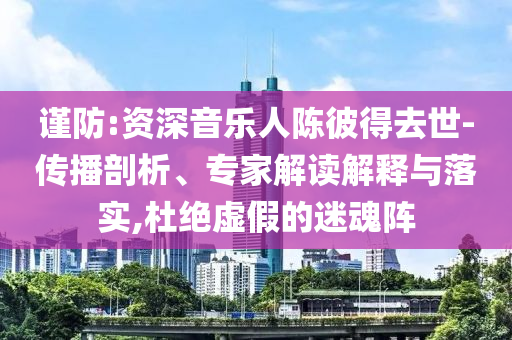 謹(jǐn)防:資深音樂人陳彼得去世-傳播剖析、專家解讀解釋與落實(shí),杜絕虛假的迷魂陣