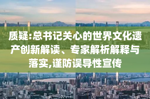 質(zhì)疑:總書記關(guān)心的世界文化遺產(chǎn)創(chuàng)新解讀、專家解析解釋與落實(shí),謹(jǐn)防誤導(dǎo)性宣傳
