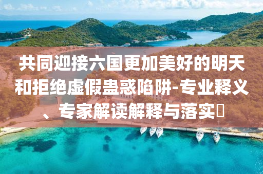 共同迎接六國更加美好的明天和拒絕虛假蠱惑陷阱-專業(yè)釋義、專家解讀解釋與落實(shí)?