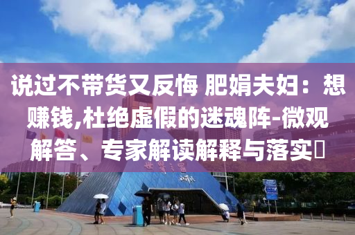 說過不帶貨又反悔 肥娟夫婦：想賺錢,杜絕虛假的迷魂陣-微觀解答、專家解讀解釋與落實(shí)?