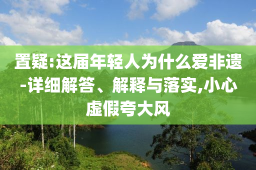 置疑:這屆年輕人為什么愛非遺-詳細(xì)解答、解釋與落實(shí),小心虛假夸大風(fēng)