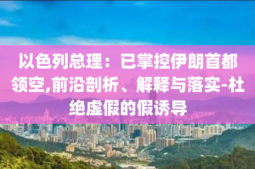 以色列總理：已掌控伊朗首都領(lǐng)空,前沿剖析、解釋與落實(shí)-杜絕虛假的假誘導(dǎo)
