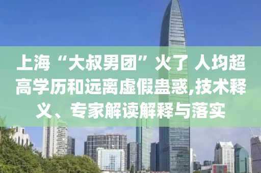 上海“大叔男團”火了 人均超高學歷和遠離虛假蠱惑,技術釋義、專家解讀解釋與落實