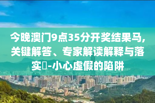 今晚澳門9點(diǎn)35分開獎(jiǎng)結(jié)果馬,關(guān)鍵解答、專家解讀解釋與落實(shí)?-小心虛假的陷阱